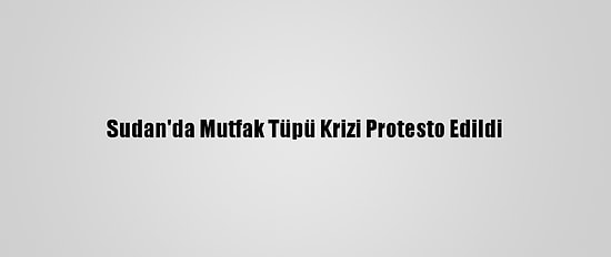 Sudan'da Mutfak Tüpü Krizi Protesto Edildi