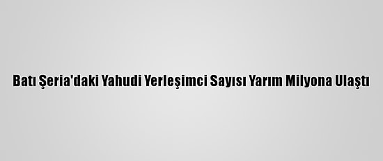 Batı Şeria'daki Yahudi Yerleşimci Sayısı Yarım Milyona Ulaştı