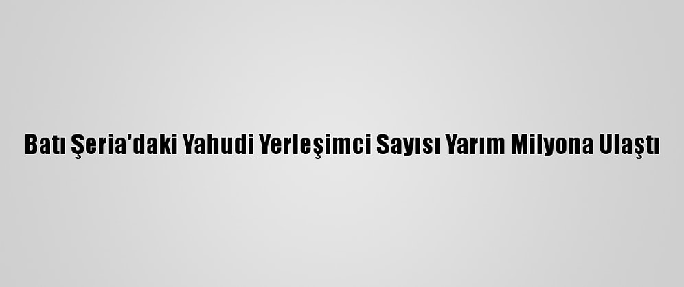 Batı Şeria'daki Yahudi Yerleşimci Sayısı Yarım Milyona Ulaştı