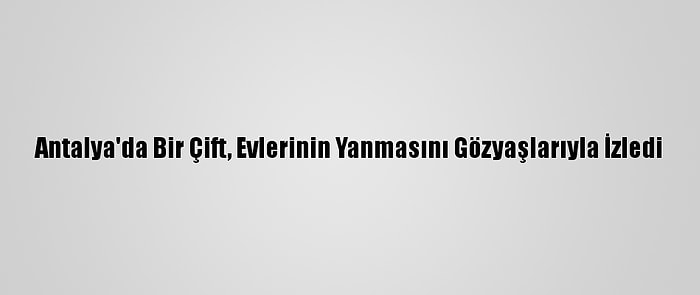 Antalya'da Bir Çift, Evlerinin Yanmasını Gözyaşlarıyla İzledi