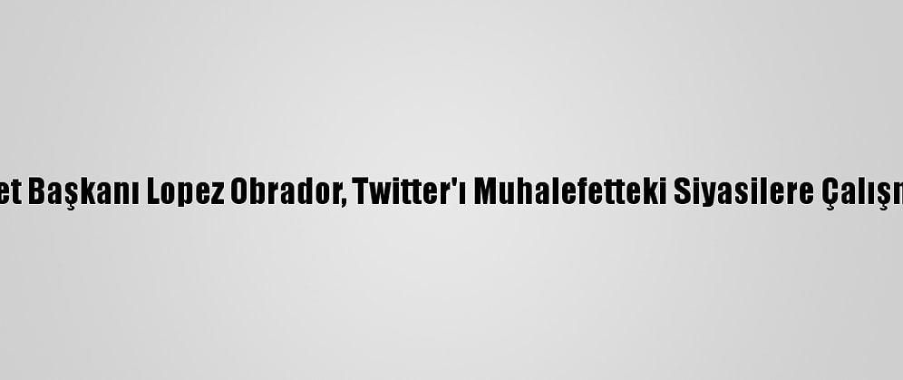 Meksika Devlet Başkanı Lopez Obrador, Twitter'ı Muhalefetteki Siyasilere Çalışmakla Suçladı