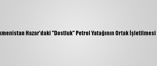 Azerbaycan Ve Türkmenistan Hazar'daki "Dostluk" Petrol Yatağının Ortak İşletilmesi Konusunda Anlaştı