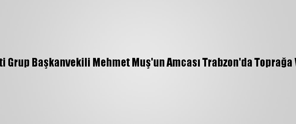 Ak Parti Grup Başkanvekili Mehmet Muş'un Amcası Trabzon'da Toprağa Verildi