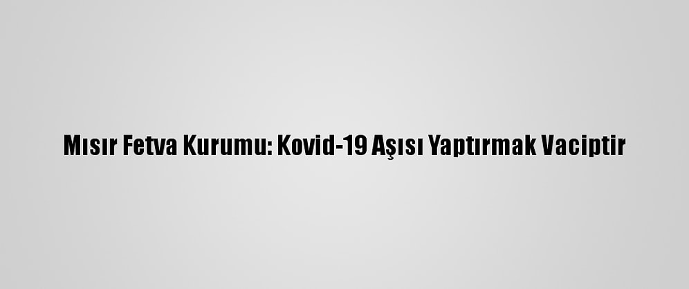 Mısır Fetva Kurumu: Kovid-19 Aşısı Yaptırmak Vaciptir