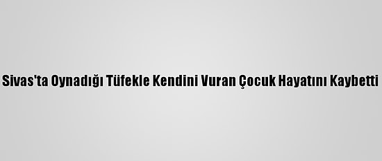 Sivas'ta Oynadığı Tüfekle Kendini Vuran Çocuk Hayatını Kaybetti