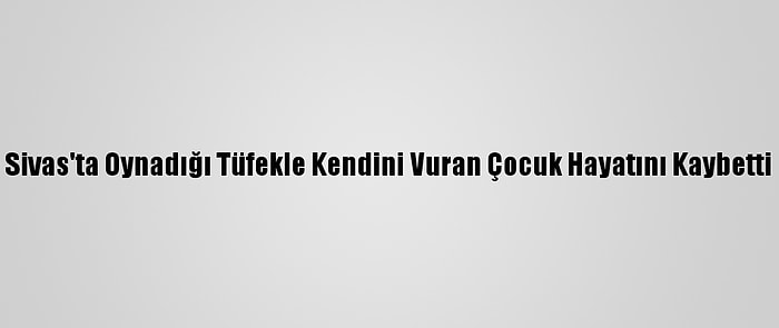 Sivas'ta Oynadığı Tüfekle Kendini Vuran Çocuk Hayatını Kaybetti