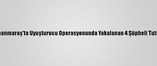 Kahramanmaraş'ta Uyuşturucu Operasyonunda Yakalanan 4 Şüpheli Tutuklandı