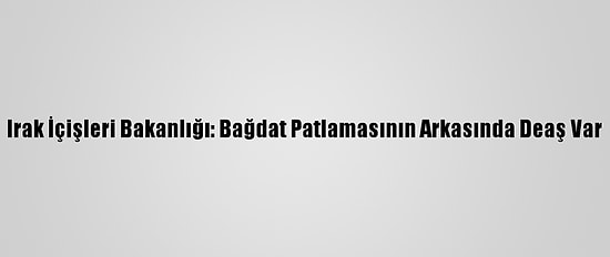 Irak İçişleri Bakanlığı: Bağdat Patlamasının Arkasında Deaş Var