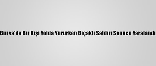 Bursa'da Bir Kişi Yolda Yürürken Bıçaklı Saldırı Sonucu Yaralandı