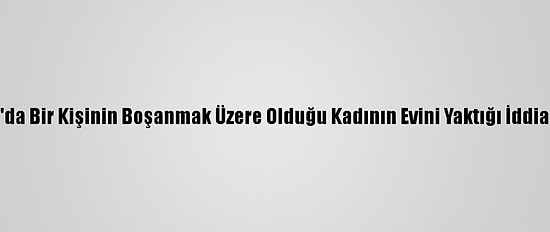 Konya'da Bir Kişinin Boşanmak Üzere Olduğu Kadının Evini Yaktığı İddia Edildi