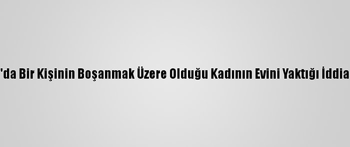 Konya'da Bir Kişinin Boşanmak Üzere Olduğu Kadının Evini Yaktığı İddia Edildi