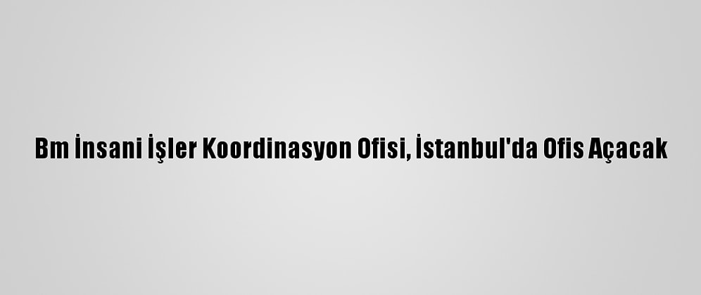 Bm İnsani İşler Koordinasyon Ofisi, İstanbul'da Ofis Açacak