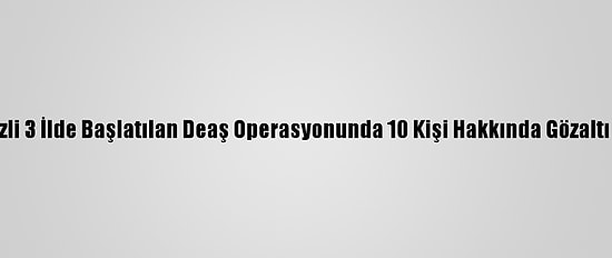 Ankara Merkezli 3 İlde Başlatılan Deaş Operasyonunda 10 Kişi Hakkında Gözaltı Kararı Verildi