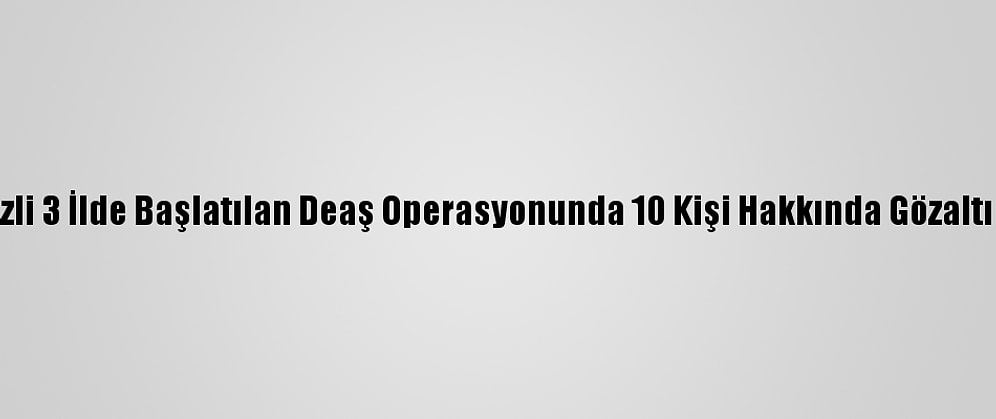 Ankara Merkezli 3 İlde Başlatılan Deaş Operasyonunda 10 Kişi Hakkında Gözaltı Kararı Verildi
