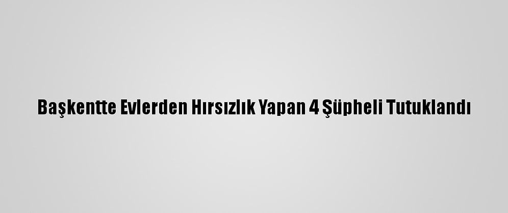 Başkentte Evlerden Hırsızlık Yapan 4 Şüpheli Tutuklandı