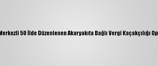 İstanbul Merkezli 50 İlde Düzenlenen Akaryakıta Bağlı Vergi Kaçakçılığı Operasyonu