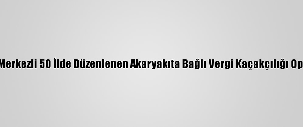 İstanbul Merkezli 50 İlde Düzenlenen Akaryakıta Bağlı Vergi Kaçakçılığı Operasyonu