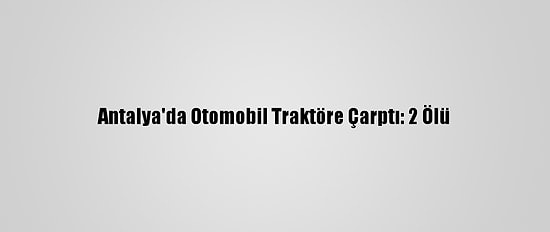 Antalya'da Otomobil Traktöre Çarptı: 2 Ölü