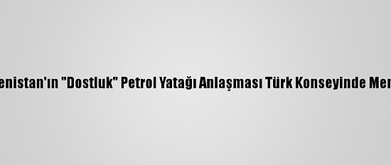 Azerbaycan Ve Türkmenistan'ın "Dostluk" Petrol Yatağı Anlaşması Türk Konseyinde Memnuniyetle Karşılandı