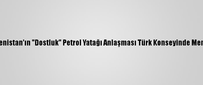 Azerbaycan Ve Türkmenistan'ın "Dostluk" Petrol Yatağı Anlaşması Türk Konseyinde Memnuniyetle Karşılandı