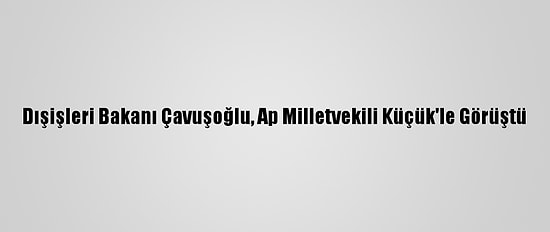 Dışişleri Bakanı Çavuşoğlu, Ap Milletvekili Küçük'le Görüştü