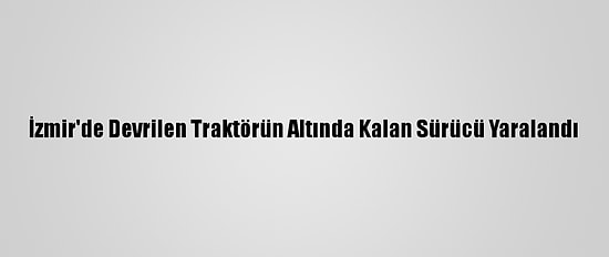İzmir'de Devrilen Traktörün Altında Kalan Sürücü Yaralandı