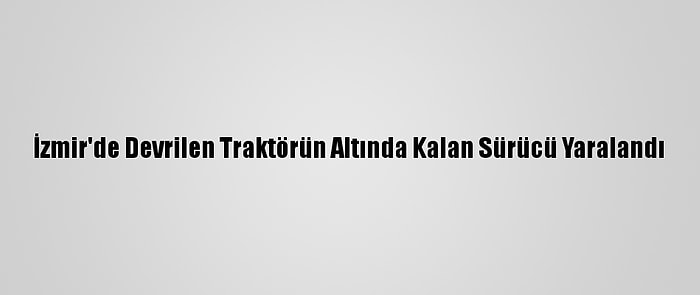 İzmir'de Devrilen Traktörün Altında Kalan Sürücü Yaralandı