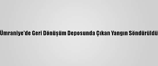 Ümraniye'de Geri Dönüşüm Deposunda Çıkan Yangın Söndürüldü