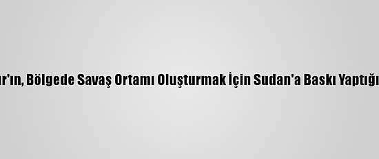 Etiyopya, Mısır'ın, Bölgede Savaş Ortamı Oluşturmak İçin Sudan'a Baskı Yaptığını İleri Sürdü