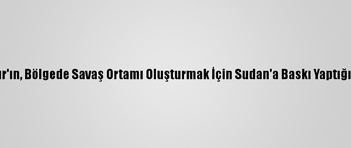 Etiyopya, Mısır'ın, Bölgede Savaş Ortamı Oluşturmak İçin Sudan'a Baskı Yaptığını İleri Sürdü