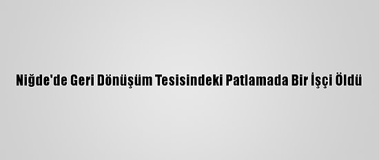 Niğde'de Geri Dönüşüm Tesisindeki Patlamada Bir İşçi Öldü