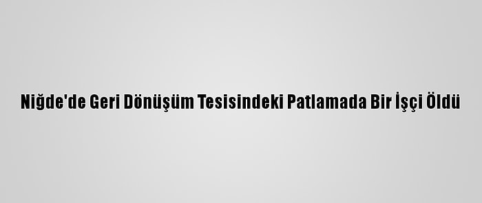 Niğde'de Geri Dönüşüm Tesisindeki Patlamada Bir İşçi Öldü