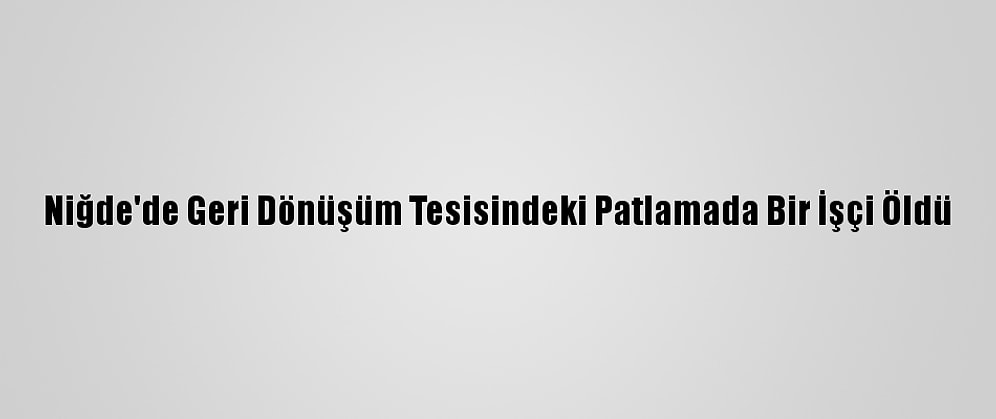 Niğde'de Geri Dönüşüm Tesisindeki Patlamada Bir İşçi Öldü