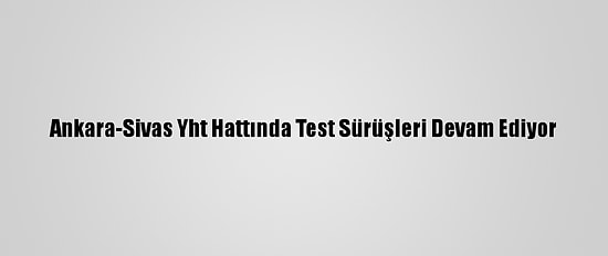 Ankara-Sivas Yht Hattında Test Sürüşleri Devam Ediyor