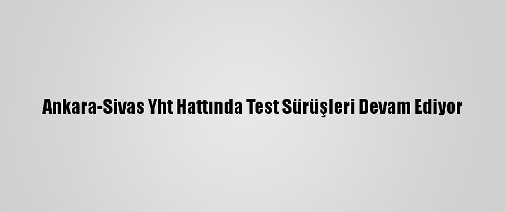 Ankara-Sivas Yht Hattında Test Sürüşleri Devam Ediyor