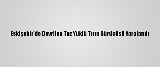 Eskişehir'de Devrilen Tuz Yüklü Tırın Sürücüsü Yaralandı