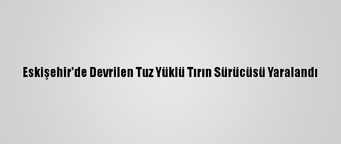 Eskişehir'de Devrilen Tuz Yüklü Tırın Sürücüsü Yaralandı