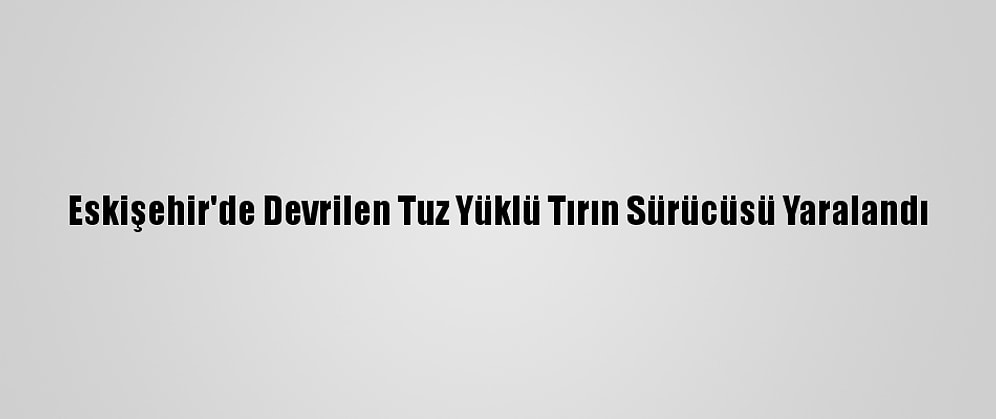 Eskişehir'de Devrilen Tuz Yüklü Tırın Sürücüsü Yaralandı