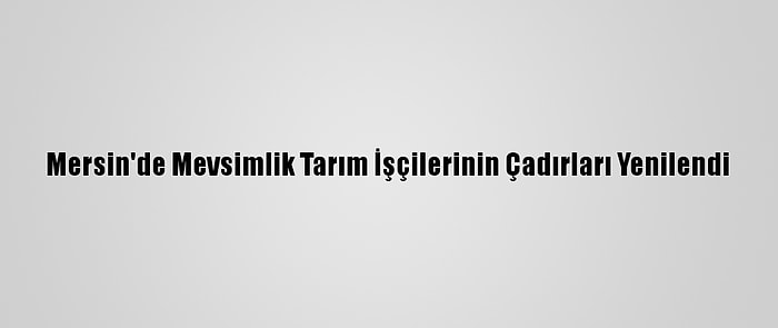 Mersin'de Mevsimlik Tarım İşçilerinin Çadırları Yenilendi