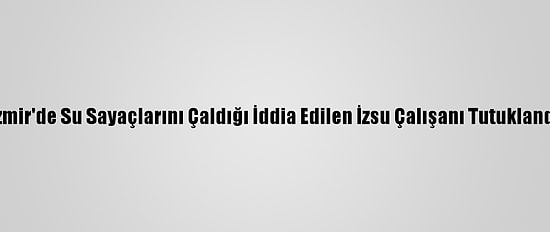 İzmir'de Su Sayaçlarını Çaldığı İddia Edilen İzsu Çalışanı Tutuklandı