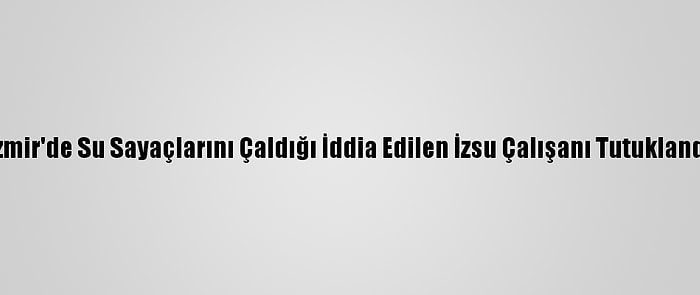 İzmir'de Su Sayaçlarını Çaldığı İddia Edilen İzsu Çalışanı Tutuklandı