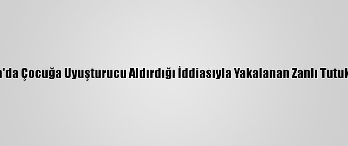 Adana'da Çocuğa Uyuşturucu Aldırdığı İddiasıyla Yakalanan Zanlı Tutuklandı