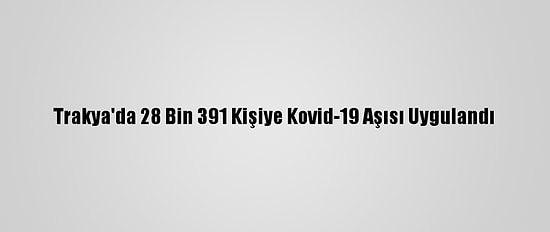 Trakya'da 28 Bin 391 Kişiye Kovid-19 Aşısı Uygulandı