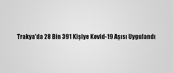 Trakya'da 28 Bin 391 Kişiye Kovid-19 Aşısı Uygulandı