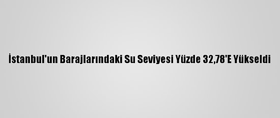 İstanbul'un Barajlarındaki Su Seviyesi Yüzde 32,78'E Yükseldi