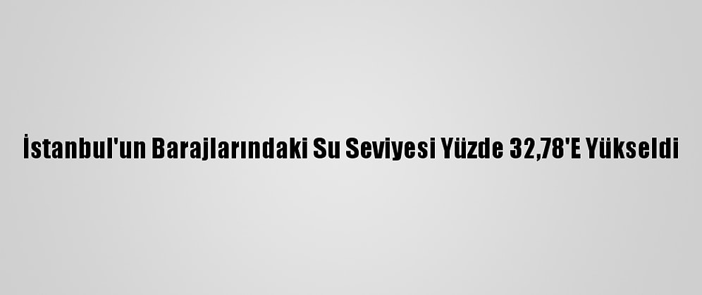 İstanbul'un Barajlarındaki Su Seviyesi Yüzde 32,78'E Yükseldi