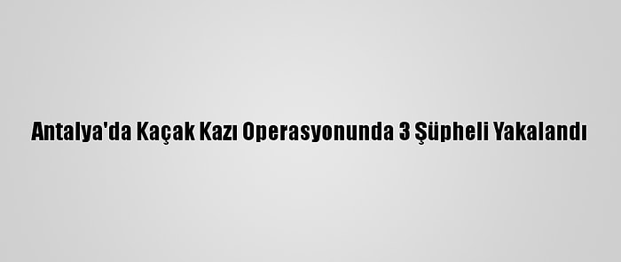 Antalya'da Kaçak Kazı Operasyonunda 3 Şüpheli Yakalandı