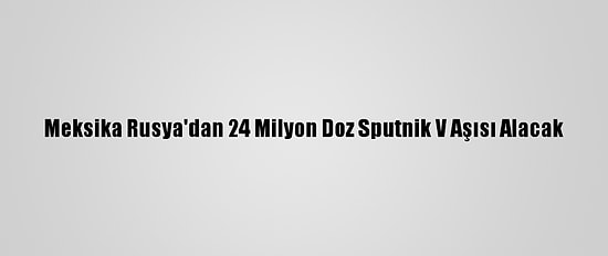 Meksika Rusya'dan 24 Milyon Doz Sputnik V Aşısı Alacak