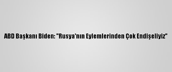 ABD Başkanı Biden: "Rusya'nın Eylemlerinden Çok Endişeliyiz"