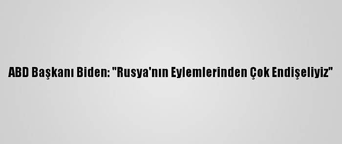 ABD Başkanı Biden: "Rusya'nın Eylemlerinden Çok Endişeliyiz"